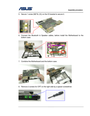 Page 45
                     Assembly procedure  
                                                                                         
                                                  
5.  Secure 1 screw (M2*3L (K)) on the IO bracket to secure it. 
                     
M2*3L 
6.  Connect the Bluetooth & Speaker cables,  before install the Motherboard to the 
bottom case. 
 
   
Bluetooth cable 
Speaker cable
 
7.  Combine the Motherbo ard and the bottom case. 
 
    
 
8.  Remove 2 screws for CRT on the...