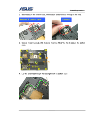 Page 49
                     Assembly procedure  
                                                                                         
                                                  
2.  Before secure the bottom case, let the cable and ant ennas through in the hole. 
 
 
         
Inverter & camera cable Antenna
 
3.  Secure 15 screws (M2.5*6L  (K)) and 1 screw (M2.5*4L) (K)) to secure the bottom 
case. 
 
 
 
4.  Lay the antennas through the locking trench on bottom case 
 
 
 
 
 
M2.5*6L 
M2.5*4L 
3...