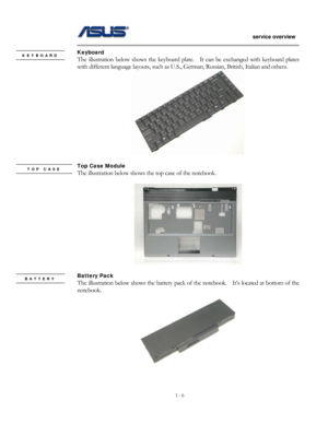 Page 6
                   service overview 
                                                                                       
1 - 6
                                                   
Keyboard KEYBOARD The illustration below shows the keyboard plate.    It can be exchanged with keyboard plates 
with different language layouts, such as  U.S., German, Russian, British, Italian and others.   
 
 
Top Case Module TOP CASE    
 The illustration below shows the top case of the notebook. 
 
 
 
Battery Pack...