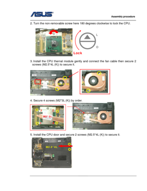 Page 54
                     Assembly procedure  
                                                                                         
                                                  
2. Turn the non-removable screw here 180 degrees clockwise to lock the CPU. 
 
      
                
3. Install the CPU thernal module gently and connect the  fan cable then secure 2 
screws (M2.5*4L (K)) to secure it. 
 
     
 
4. Secure 4 screws (M2*3L (K)) by order.   
                                  
 
5. Install...