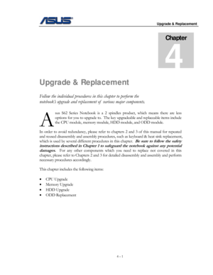 Page 58
                                          Upgrade & Replacement 
 
 
4 – 1 
Chapter 
4 
Upgrade & Replacement 
Follow the individual procedures in this chapter to perform the 
notebook’s upgrade and replacement of  various major components. 
sus S62 Series Notebook is a 2 spindles product, which means there are l\
ess 
options for you to upgrade to.  The key upgradeable and replaceable items include 
the CPU module, memory module , HDD module, and ODD module. 
 
In order to a
void redundancy, please...