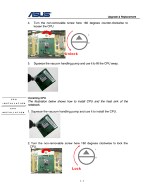 Page 61
                                        Upgrade & Replacement 
 
4 - 4   
4. Turn the non-remo vable screw here 180 degrees  counter-clockwise to 
loosen the CPU.  
 
                             
 
5.  Squeeze the vacuum handling pump and  use it to lift the CPU away.   
   
Installing CPU 
The illustration below shows how to install CPU and the heat sink of the 
notebook. 
 
1. Squeeze the vacuum handling pump  and use it to install the CPU.  
     
 
2. Turn the non-removable screw here 180 degrees...