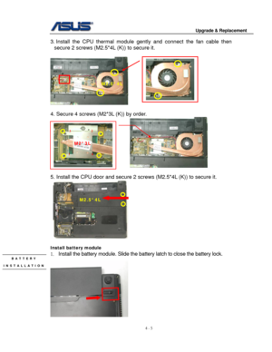 Page 62
                                        Upgrade & Replacement 
 
4 - 5   
3. Install the CPU thermal module gent ly and connect the fan cable then 
secure 2 screws (M2.5*4L  (K)) to secure it. 
 
     
M2.5*4L 
 
 
4. Secure 4 screws (M2*3L (K)) by order.  
                                                           
 
1 
2 3 
4 
M2*3L 
5. Install the CPU door and secure 2  screws (M2.5*4L (K)) to secure it. 
 
M2.5*4L 
 
Install battery module 
1.  Install the battery module. Slide the  battery latch to...