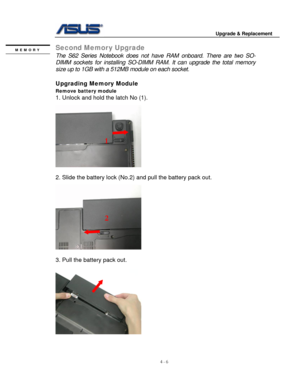 Page 63
                                        Upgrade & Replacement 
 
4 - 6   
Second Memor y Upgrade MEMORY 
 The S62 Series Notebook does not have RAM onboard. There are two SO-
DIMM sockets for installing SO-DIMM RA M. It can upgrade the total memory 
size up to 1GB with a 512MB module on each socket.   
 
Upgrading Memory Module  
Remove battery module  
1. Unlock and hold the latch No (1). 
 
  
1 
 
2. Slide the battery lock (No.2) and pull the battery pack out. 
 
   
2 
     
 
3. Pull the battery...