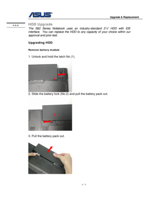 Page 66
                                        Upgrade & Replacement 
 
4 - 9   
HDD Upgrade HDD 
 The S62 Series Notebook uses an  industry-standard 2½” HDD with IDE 
interface.  You can replace the HDD to  any capacity of your choice within our 
approval and prior test. 
 
Upgrading HDD 
 
Remove battery module  
 
1. Unlock and hold the latch No (1). 
 
  
1 
2. Slide the battery lock (No. 2) and pull the battery pack out. 
 
   
2 
   
 
 
3. Pull the battery pack out. 
 
 
   