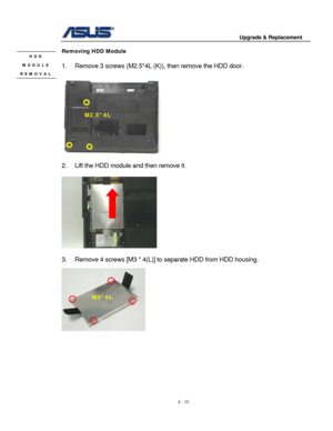 Page 67
                                        Upgrade & Replacement 
 
4 - 10   
Removing HDD Module HDD 
MODULE 
REMOVAL 
 
1.  Remove 3 screws (M2.5*4L (K )), then remove the HDD door.  
 
 
   
M2.5*4L 
     
 
2.  Lift the HDD module and then remove it. 
 
 
 
3.  Remove 4 screws [M3 * 4(L)]  to separate HDD from HDD housing.  
 
M3*4L 
 
 
 
 
 
 
 
  