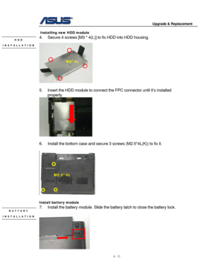 Page 68
                                        Upgrade & Replacement 
 
4 - 11   
 Installing new HDD module 
4.  Secure 4 screws [M3 * 4(L) ] to fix HDD into HDD housing. HDD  
 
INSTALLATION 
 
 
M3*4L 
 
 
5.  Insert the HDD module to connect the FPC connector until it’s installed 
properly.  
 
 
6.  Install the bottom case  and secure 3 screws (M2.5*4L(K)) to fix it.  
 
M2.5*4L 
     
 
Install battery module 
7.  Install the battery module. Slide the  battery latch to close the battery lock. BATTERY...