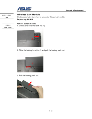 Page 69
                                        Upgrade & Replacement 
 
4 - 12   
Wireless LAN Module WIRELESS 
The illustration below shows how to remove the Wireless LAN module.  LAN 
Replacing WLAN 
 
Remove battery module  WALN 1. Unlock and hold the latch No (1). 
 REMOVAL 
 
1 
 
 
2. Slide the battery lock (No. 2) and pull the battery pack out. 
 
2 
      
 
 
3. Pull the battery pack out. 
 
 
 
 
  