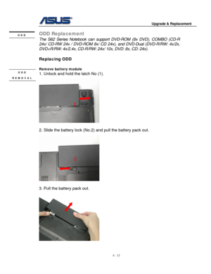 Page 72
                                        Upgrade & Replacement 
 
4 - 15   
ODD Replacement ODD 
 The S62 Series Notebook can suppor t DVD-ROM (8x DVD), COMBO (CD-R 
24x/ CD-RW 24x / DV D-ROM 8x/ CD 24x), and DVD- Dual (DVD-R/RW: 4x/2x, 
DVD+R/RW: 4x/2.4x, CD-R/RW:  24x/ 10x, DVD: 8x, CD: 24x). 
 
Replacing ODD 
 
Remove battery module  ODD 
REMOVAL 
1. Unlock and hold the latch No (1). 
 
 
1 
 
 
2. Slide the battery lock (No.2) and pull the battery pack out. 
 
2 
      
 
 
3. Pull the battery pack...