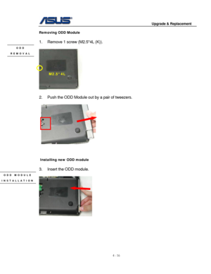 Page 73
                                        Upgrade & Replacement 
 
4 - 16   
Removing ODD Module 
 
1.  Remove 1 screw (M2.5*4L (K)). 
 ODD 
REMOVAL 
M2.5*4L 
 
 
2.  Push the ODD Module out  by a pair of tweezers. 
 
   
      
   
   
   
   
   
   
   
  
   
   
   
   
   
  
   
   
   
   
   
 
 Installing new ODD module 
 
3.  Insert the ODD module. 
 ODD MODULE 
   
INSTALLATION 
 
     
 
 
 
 
 
 
  