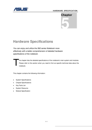 Page 75
                                               HARDWARE  SPECIFICATION  
 
5- 1 
 
Hardware Specifications 
You can enjoy and utilize the S62 series Notebook more 
effectively with a better compr ehension of detailed hardware 
specifications of the notebook. 
his chapter lists the detailed specifications  of the notebook’s main system and modules.  
Please refer to this section when you need to find out specific technical data about the 
notebook. 
 
This chapter contains the following information: 
 
•...