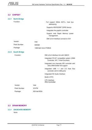 Page 85
           S62 series Hardware Technical Specification Rev. 1.0 06/04/20 
 
ASUSTeK Confidential           Page 
11 
 
2.2 CHIPSET 
2.2.1 North Bridge 
  Function: 
 
 
 
 
  Full support 32bits AGTL+ host bus 
addressing 
Supports 400/533/667 DDR2 device 
Integrates the graphic controller 
Support Intel Rapid Memory power  management 
DMI x2/x4 Interface connect to ICH 
  Vendor: 
Intel 
  Parts Number: 
945GM 
  Package: 
1466-ball micro-FCBGA 
2.2.2 South Bridge 
 Function: 
 
 
 
 
 
 
 
 
  DMI...