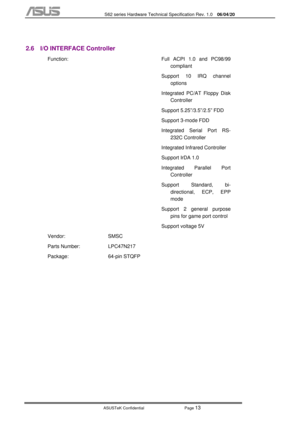 Page 87
           S62 series Hardware Technical Specification Rev. 1.0 06/04/20 
 
ASUSTeK Confidential           Page 
13 
 
2.6  I/O INTERFACE Controller 
 Function: 
 
 
 
 
 
 
  Full ACPI 1.0 and PC98/99 
compliant  
Support 10 IRQ channel  options 
Integrated PC/AT Floppy Disk  Controller  
Support 5.25”/3.5”/2.5” FDD 
Support 3-mode FDD  
Integrated Serial Port RS- 232C Controller 
Integrated Infrared Controller 
Support IrDA 1.0  
Integrated Parallel Port  Controller 
Support Standard, bi- directional,...