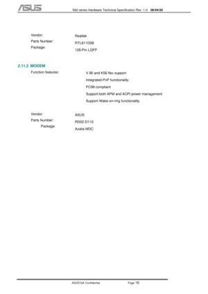 Page 90
           S62 series Hardware Technical Specification Rev. 1.0 06/04/20 
 
ASUSTeK Confidential           Page 
16 
 
  Vendor: 
Parts Number: 
Package:  Realtek 
RTL8110SB 
128-Pin LQFP 
   
 
2.11.2 MODEM 
 Function features: 
 
  V.90 and K56 flex support 
Integrated PnP functionality 
PC99 compliant 
Support both APM and ACPI power management 
Support Wake-on-ring functionality 
 
 
Vendor: 
Parts Number: 
Package:  ASUS 
RD02-D110 
Azalia MDC  