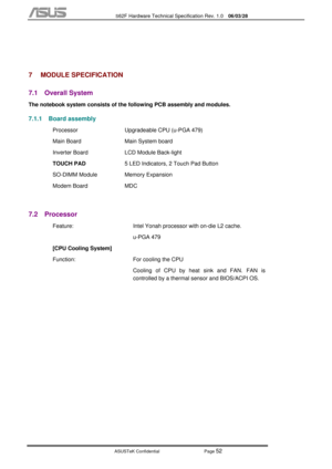 Page 126
           S62F Hardware Technical Specification Rev. 1.0  06/03/28 
 
ASUSTeK Confidential           Page 
52 
 
 
7 MODULE SPECIFICATION 
7.1 Overall System 
The notebook system consists of the following PCB assembly and modules. 
7.1.1  Board assembly  
  Processor  Upgradeable CPU (u-PGA 479) 
  Main Board  Main System board  
  Inverter Board  LCD Module Back-light 
  TOUCH PAD  5 LED Indicators, 2 Touch Pad Button 
  SO-DIMM Module  Memory Expansion 
 Modem Board  MDC 
 
7.2 Processor 
  Feature:...