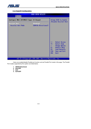 Page 159
                                              BIOS SPECIFICATION            
6-25 
 
7.2.2 SuperIO Configuration: 
 
  Users can enable/disable Parallel port function and set Parallel Port mode in this page. The Parallel 
Port modes supported by this system are listed below. 
 
1. SPP/Bi-Directional 
2. EPP/SPP 
3. ECP 
4. ECP/EPP 
  