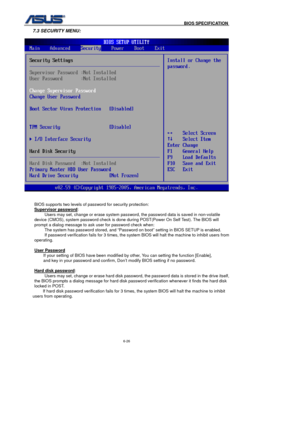 Page 160
                                              BIOS SPECIFICATION            
6-26 
7.3 SECURITY MENU: 
 
 BIOS supports two levels of password for security protection: 
Supervisor password
: 
Users may set, change or erase system password, the password data is saved in non-volatile 
device (CMOS), system password check is done during POST(Power On Self Test). The BIOS will 
prompt a dialog message to ask user for password check when:  The system has password stored, and “Password on boot” setting in...