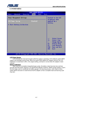 Page 161
                                              BIOS SPECIFICATION            
6-27 
7.4 POWER MENU: 
 
 LCD Power Saving
:  
LCD exhausts the most part of power while the system is operating. S1A notebook system BIOS 
support auto backlight saving mode. When the system BIOS detects AC adapter removal, the LCD 
brightness is tuned down to 80 ﹪of its original setting, and back to normal when AC adapter is back 
inserted. 
Battery Calibration
:  
After long time incomplete charge/discharge cycles, the...