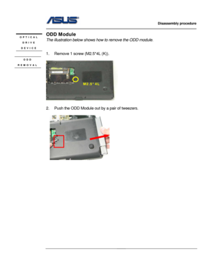 Page 18
                   Disassembly procedure 
                                                                                         
                                              
ODD Module OPTICAL 
DRIVE 
DEVICE The illustration below shows how  to remove the ODD module. 
 
 
 1.  Remove 1 screw (M2.5*4L (K)). 
 ODD 
REMOVAL 
 
M2.5*4L 
 
2.  Push the ODD Module out by a pair of tweezers....