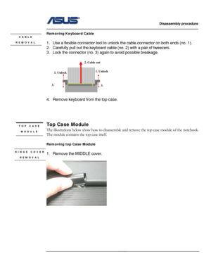 Page 20
                   Disassembly procedure 
                                                                                         
                                              
Removing Keyboard Cable CABLE  
1.  Use a flexible connector tool to unlock the cable connecto r on both ends (no. 1). REMOVAL 
2.  Carefully pull out the keyboard cabl e (no. 2) with a pair of tweezers. 
3.  Lock the connector (no. 3) again to avoid possible breakage. 
 
1. Unlock
2. Cable out
3. 
1. Unlock 
3. 
 
4.  Remove...