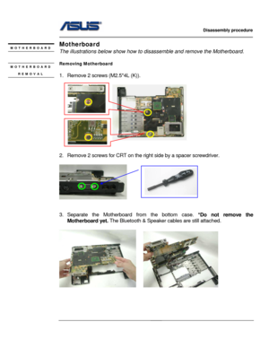 Page 26
                   Disassembly procedure 
                                                                                         
                                              
Motherboard MOTHERBOARD The illustrations below show how to disassemble and remove the Motherboard.   
Removing Motherboard   MOTHERBOARD 
REMOVAL  
1.  Remove 2 screws (M2.5*4L (K)). 
 
 
 
                      
 
 
 
 
2.  Remove 2 screws for CRT on the ri ght side by a spacer screwdriver. 
 
      
 
 
3. Separate the...