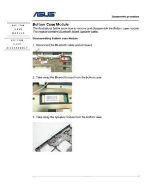 Page 29
                   Disassembly procedure 
                                                                                         
                                              
Bottom Case Module BOTTOM  
The illustrations below show how to remove and disassemble  the Bottom case module.   
The module contains Bluetoot h board, speaker cable. CASE  
MODULE 
 
Disassembling Bottom case Module BOTTOM    CASE 
DISASSEMBLY 1. Disconnect the Bluetooth  cable and remove it. 
 
    
 
2.  Take away the...