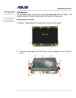 Page 30
                   Disassembly procedure 
                                                                                         
                                              
LCD Module LCD MODULE 
 The illustrations below show how to remove and disassemble the LCD module.    The 
module contains LCD panel, Inverter  board, LCD bezel, LCD back cover. 
 LCD MODULE 
DISASSEMBLY Disassembling LCD Module 
 
4.  Remove 7 rubber pads and 7 screws  (M2.5 x 6L) from LCD module. 
 
M2.5*6L 
 
 
 
5.  Prying...