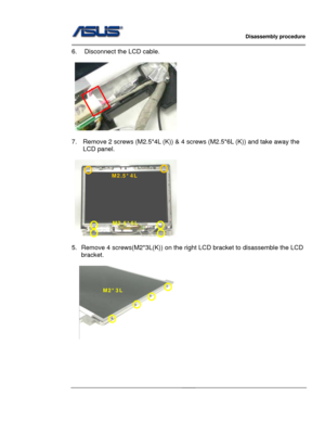 Page 31
                   Disassembly procedure 
                                                                                         
                                              
6.  Disconnect the LCD cable. 
 
  
 
7.  Remove 2 screws (M2.5*4L (K)) & 4 screws (M2.5*6L (K)) and take away the 
LCD panel. 
 
M2.5*4L 
M2.5*6L 
      
 
5.  Remove 4 screws(M2*3L(K)) on the right  LCD bracket to disassemble the LCD 
bracket. 
 
M2*3L 
  
 
 
 
 
 
2 - 20   