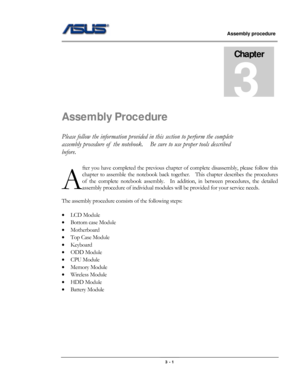 Page 36
                     Assembly procedure  
                                                                                         
                                                  
Chapter 
3 
Assembly Procedure 
Please follow the information provided in this section to perform the complete 
assembly procedure of  the notebook.    Be  sure to use proper tools described 
before. 
fter you have completed the previous chapter of complete disa ssembly, please follow this 
chapter to assemble the notebook...