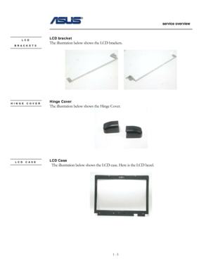 Page 5
                   service overview 
                                                                                       
1 - 5
                                                   
 
LCD bracket LCD 
BRACKETS The illustration below shows the LCD brackets. 
 
 
    
 
 
Hinge Cover HINGE COVER The illustration below shows the Hinge Cover.  
 
 
 
LCD Case LCD CASE   The illustration below shows the LC D case. Here is the LCD bezel. 
 
 
 
 
 
  