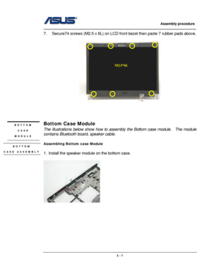 Page 42
                     Assembly procedure  
                                                                                         
                                                  
7.  Secure74 screws (M2.5 x 6L) on LCD front bezel then paste 7 rubber pads above. 
 
 
M2.5*6L
 
 
 
 
Bottom Case Module BOTTOM  
CASE  
MODULE The illustrations below show ho w to assembly the Bottom case module.    The module 
contains Bluetooth boar d, speaker cable. 
 
Assembling Bottom case Module BOTTOM   
CASE...