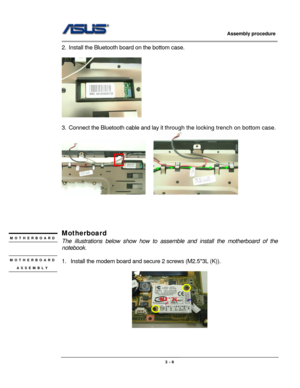 Page 43
                     Assembly procedure  
                                                                                         
                                                  
2.  Install the Bluetooth board on the bottom case. 
 
 
 
3.  Connect the Bluetooth cable and lay it through the locking trench on bottom case. 
    
 
 
 
 
 
Motherboard  MOTHERBOARD 
 The illustrations below show how to asse mble and install the motherboard of the 
notebook. 
 MOTHERBOARD 
ASSEMBLY 
1.  Install the...