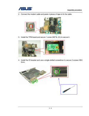 Page 44
                     Assembly procedure  
                                                                                         
                                                  
2.  Connect the modem cable and paste 4 pieces of tape to fix the cable. 
 
  
 
3.  Install the TPM board and secure  1 screw (M2*3L (K)) to secure it. 
 
   
M2*3L 
 
4.  Install the IO bracket and use a single-slotted screwdriv er to secure 2 screws HEX 
5mm. 
 
               
 
 
 
 
 
 
 
 
3 - 9  