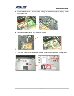 Page 50
                     Assembly procedure  
                                                                                         
                                                  
5.  Connect the Coaxial & inverter cable and lay the cables through the locking trench 
on bottom case. 
 
         
Coaxial cable 
Inverter cable 
 
6.  Secure 1 screws (M2*3L (K)) to secure cables. 
 
I    
M2*3L 
 
7.  Turn over the NB and connect the LA NCH cable and touchpad FFC on top case. 
 
   
LANCH cable...