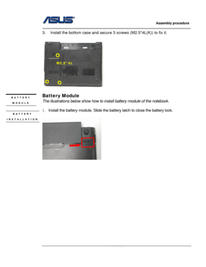 Page 57
                     Assembly procedure  
                                                                                         
                                                  
3.  Install the bottom case and secure 3 screws (M2.5*4L(K)) to fix it.   
 
 
   
M2.5*4L 
     
 
Batter y Module BATTERY 
MODULE The illustrations below show how to install battery module of the notebook. 
 
1.  Install the battery module. Slide the  battery latch to close the battery lock. 
 
 
BATTERY 
INSTALLATION...