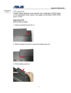 Page 59
                                        Upgrade & Replacement 
 
4 - 2   
CPU Upgrade CPU 
 TheS62F Series Notebook comes standar d with a Intel® Micro-FCPGA Socket 
on the motherboard, which  means it can support all Intel Micro-FCPGA CPUs 
up to 2.13 GHz . 
 
Upgrading CPU 
Remove battery module  
 
1. Unlock and hold the latch No (1). 
 
  
1 
 
2. Slide the battery lock (No. 2) and pull the battery pack out. 
 
   
2 
   
 
 
3. Pull the battery pack out. 
 
  