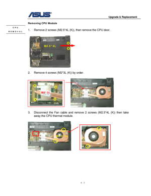 Page 60
                                        Upgrade & Replacement 
 
4 - 3   
Removing CPU Module 
 CPU 
REMOVAL 1.  Remove 2 screws (M2.5*4L (K )), then remove the CPU door. 
 
 
 
2.  Remove 4 screws (M2*3L (K)) by order.  
 
                                                         
 
1 
2 3 
4 
M2.5*4L 
M2*3L 
3.  Disconnect the Fan cable  and remove 2 screws (M2.5*4L (K)) then take 
away the CPU thermal module. 
   
     
M2.5*4L 
 
 
 
 
 
 
 
 
  