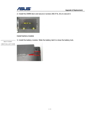 Page 65
                                        Upgrade & Replacement 
 
4 - 8   
2. Install the DIMM door  and secure 2 screws (M2.5* 4L (K)) to secure it. 
 
 
M2.5*4L 
 
Install battery module 
 
3. Install the battery module. Slide the battery latch to close the battery lock. BATTERY  
  
INSTALLATION 
 
 
 
 
 
 
 
 
 
 
 
 
 
 
 
 
 
 
 
 
 
 
 
  