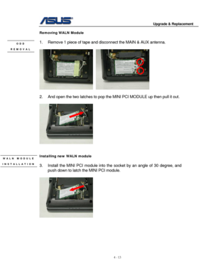 Page 70
                                        Upgrade & Replacement 
 
4 - 13   
Removing WALN Module 
 
1.  Remove 1 piece of tape and  disconnect the MAIN & AUX antenna. ODD 
 REMOVAL 
    
 
2.  And open the two latches to pop the MINI PCI MODULE up then pull it out. 
 
 
 
 
Installing new WALN module WALN MODULE  INSTALLATION 3.  Install the MINI PCI module into t he socket by an angle of 30 degree, and 
push down to latch the MINI PCI module. 
  
 
 
 
 
 
 
  