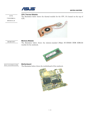 Page 8
                   service overview 
                                                                                       
1 - 8
                                                   
CPU Thermal Module   CPU The illustration below shows the thermal module  for the CPU. It’s located on the top of 
CPU. 
THERMAL 
MODULE 
 
 
Memory Module MEMORY The illustration below shows the industry-standard 200pin SO-DIMM DDR SDRAM 
module for the notebook.   
 
Motherboard  MOTHERBOARD The illustration below shows...