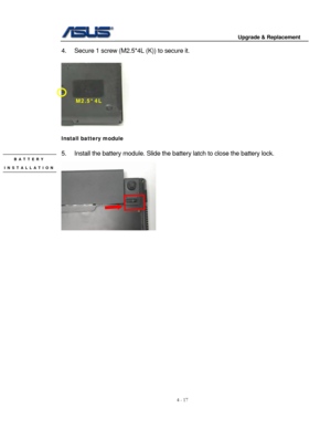 Page 74
                                        Upgrade & Replacement 
 
4 - 17   
4.  Secure 1 screw (M2.5*4L (K)) to secure it. 
 
M2.5*4L 
 
 
Install battery module 
 
5.  Install the battery module. Slide the  battery latch to close the battery lock. BATTERY  
 
INSTALLATION 
 
 
 
 
  