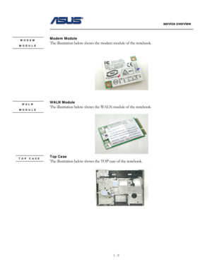 Page 9
                   service overview 
                                                                                       
1 - 9
                                                   
 
Modem Module   MODEM The illustration below shows the modem module of the notebook.       MODULE   
 
 
 
WALN Module   WALN The illustration below shows the WALN module of the notebook.       MODULE   
 
 
Top Case   TOP CASE The illustration below shows the TOP case of the notebook.   
 
 
 
 
 
 
 
  