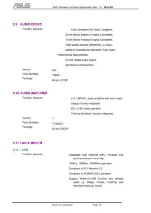 Page 89
           S62F Hardware Technical Specification Rev. 1.0  06/03/28 
 
ASUSTeK Confidential           Page 
15 
 
2.9 AUDIO CODEC 
 
 Function features: 
 
 
  Fully Compliant HD Audio Compliant.  
20-bit Stereo Digital to Analog Converters. 
18-bit Stereo Analog to Digital Converters. 
High-quality pseudo-Differential CD input.  
Meets or exceeds the Microsoft PC99 Audio 
Performance requirements. 
S/PDIF digital audio output. 
3D Stereo Enhancement. 
  Vendor: 
Parts Number: 
Package:  ADI 
1986A...