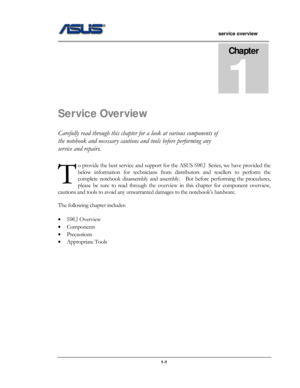 Page 1
                   service overview 
                                                                                       
Chapter 
1 
Service Overview 
Carefully read through this chapter for a look at various components of 
the notebook and necessary cautions and tools before performing any 
service and repairs. 
o provide the best service and support for the ASUS S96J Series, we have provided the 
below information for technicians from distributors and resellers to perform the 
complete notebook...