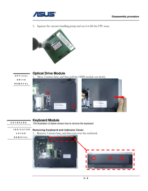 Page 16                   Disassembly procedure 
                                                                                        
 
                                              2 - 5 
 
3.    Squeeze the vacuum handling pump and use it to lift the CPU away.   
 
 
 
Optical Drive Module 
1.    Move 2 screws here, and then pull the ODD module out slowly. 
    
      
 
Keyboard Module 
The illustration of below shows how to remove the keyboard 
 
Removing Keyboard and indicator Cover  
1. Remove 3...