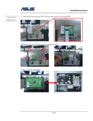 Page 20                   Disassembly procedure 
                                                                                        
 
                                              2 - 9 
 
1. Disconnect the touch pad FFC and then take away the touch pad FPC. 
 
          
 
2. Remove 4 screws and take away the touchpad bracket. 
       
 
3. Take away the touchpad 
       
 
 
 
 
 
 
 
TOPCASE 
REMOVAL 
  