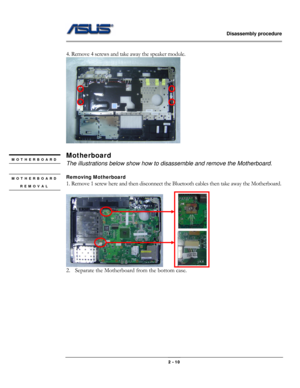 Page 21                   Disassembly procedure 
                                                                                        
 
                                              2 - 10 
 
4. Remove 4 screws and take away the speaker module. 
 
 
Motherboard 
The illustrations below show how to disassemble and remove the Motherboard. 
 
Removing Motherboard   
1. Remove 1 screw here and then disconnect the Bluetooth cables then take away the Motherboard. 
 
      
2. Separate the Motherboard from the...