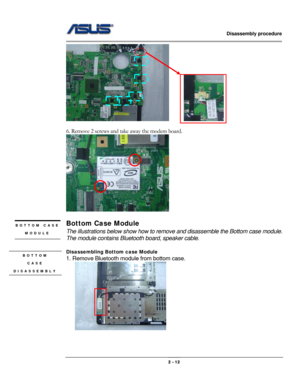 Page 23                   Disassembly procedure 
                                                                                        
 
                                              2 - 12 
      
 
6. Remove 2 screws and take away the modem board. 
 
 
Bottom Case Module 
The illustrations below show how to remove and disassemble the Bottom case module.   
The module contains Bluetooth board, speaker cable. 
 
Disassembling Bottom case Module 
1. Remove Bluetooth module from bottom case. 
   
 
 
 
BOTTOM...