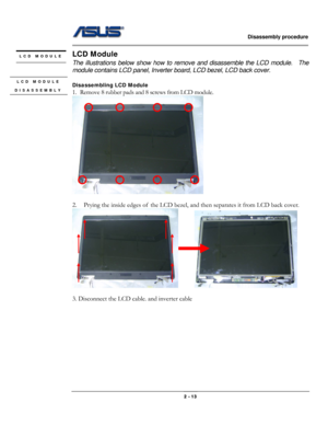 Page 24                   Disassembly procedure 
                                                                                        
 
                                              2 - 13 
LCD Module 
The illustrations below show how to remove and disassemble the LCD module.    The 
module contains LCD panel, Inverter board, LCD bezel, LCD back cover. 
 
Disassembling LCD Module 
1. Remove 8 rubber pads and 8 screws from LCD module. 
 
 
2. Prying the inside edges of  the LCD bezel, and then separates it...