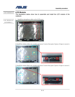 Page 30
                   Assembly procedure  
                                                                                         
LCD Module LCD MODULE 
 The illustrations below show how to assemble and install the LCD module of the 
notebook. 
             
1. Install the microphone cable on the LCD cover LCD MODULE 
ASSEMBLY 
 
 
 
 
2. Install the wireless white wire module and secure 2 screws then paste 2 pieces of tapes to secure it. 
    
 
3. Install the wireless black wire module and secure 2...